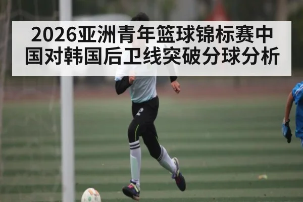 2026亚洲青年篮球锦标赛中国对韩国后卫线突破分球分析