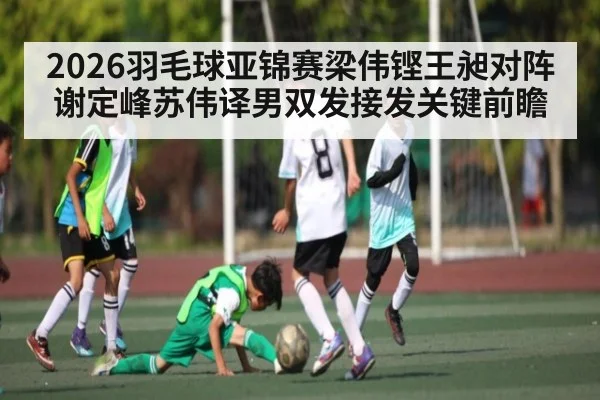 2026羽毛球亚锦赛梁伟铿王昶对阵谢定峰苏伟译男双发接发关键前瞻